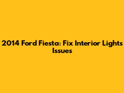 2014 Ford Fiesta: Fix Interior Lights Issues