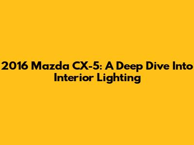 2016 Mazda CX-5: A Deep Dive Into Interior Lighting