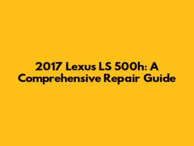 2017 Lexus LS 500h: A Comprehensive Repair Guide