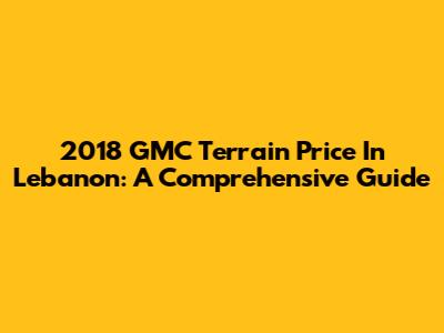 2018 GMC Terrain Price In Lebanon: A Comprehensive Guide