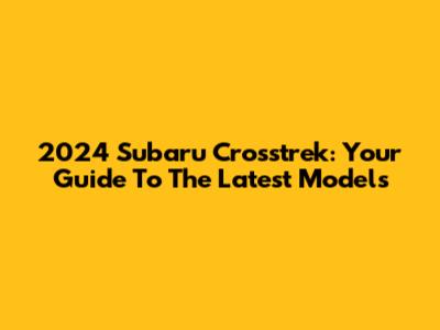 2024 Subaru Crosstrek: Your Guide To The Latest Models