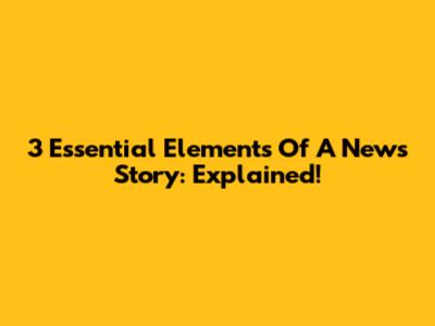 3 Essential Elements Of A News Story: Explained!