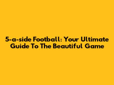5-a-side Football: Your Ultimate Guide To The Beautiful Game