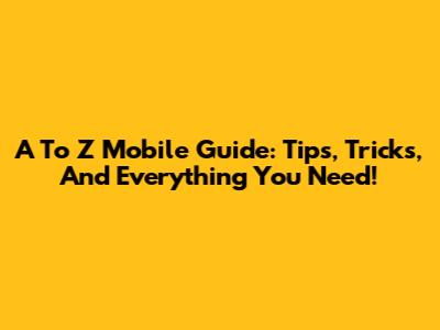 A To Z Mobile Guide: Tips, Tricks, And Everything You Need!