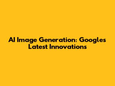 AI Image Generation: Google's Latest Innovations