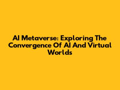 AI Metaverse: Exploring The Convergence Of AI And Virtual Worlds