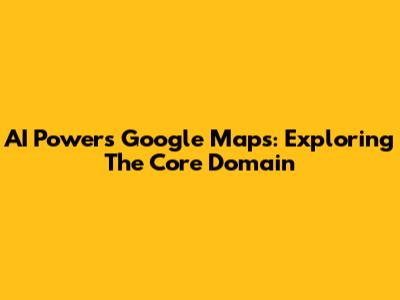 AI Powers Google Maps: Exploring The Core Domain