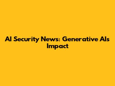 AI Security News: Generative AI's Impact