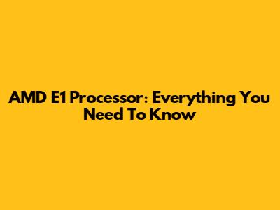 AMD E1 Processor: Everything You Need To Know