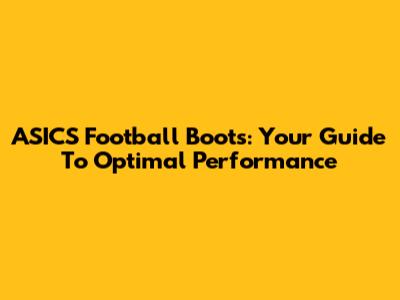 ASICS Football Boots: Your Guide To Optimal Performance