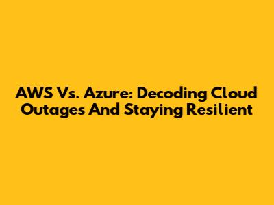 AWS Vs. Azure: Decoding Cloud Outages And Staying Resilient
