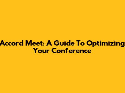 Accord Meet: A Guide To Optimizing Your Conference
