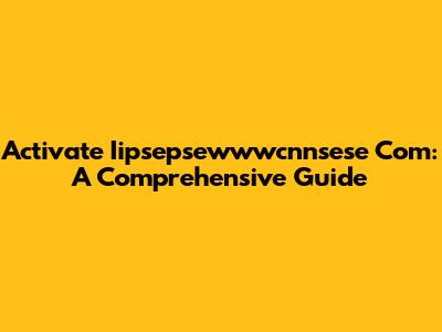 Activate Iipsepsewwwcnnsese Com: A Comprehensive Guide