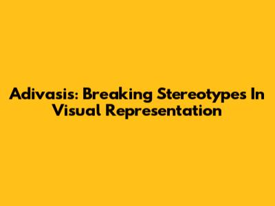Adivasis: Breaking Stereotypes In Visual Representation