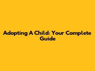 Adopting A Child: Your Complete Guide