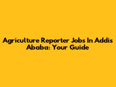 Agriculture Reporter Jobs In Addis Ababa: Your Guide