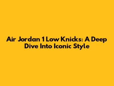 Air Jordan 1 Low Knicks: A Deep Dive Into Iconic Style