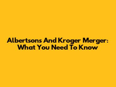 Albertsons And Kroger Merger: What You Need To Know