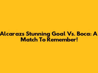 Alcaraz's Stunning Goal Vs. Boca: A Match To Remember!