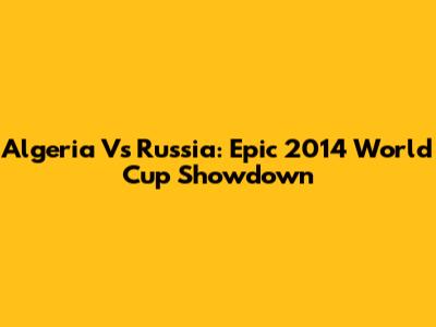 Algeria Vs Russia: Epic 2014 World Cup Showdown