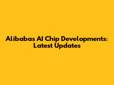 Alibaba's AI Chip Developments: Latest Updates