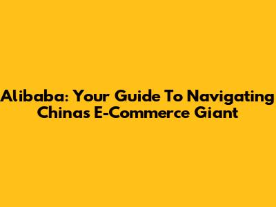 Alibaba: Your Guide To Navigating China's E-Commerce Giant