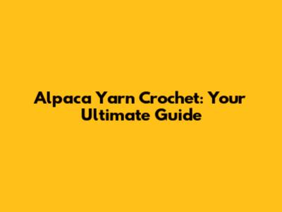 Alpaca Yarn Crochet: Your Ultimate Guide