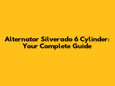 Alternator Silverado 6 Cylinder: Your Complete Guide