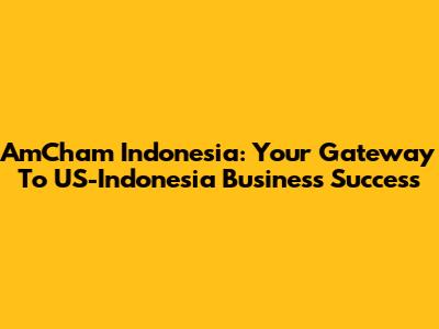 AmCham Indonesia: Your Gateway To US-Indonesia Business Success