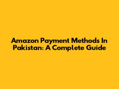 Amazon Payment Methods In Pakistan: A Complete Guide
