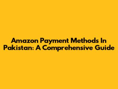 Amazon Payment Methods In Pakistan: A Comprehensive Guide