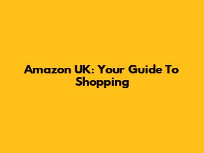 Amazon UK: Your Guide To Shopping