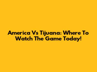America Vs Tijuana: Where To Watch The Game Today!