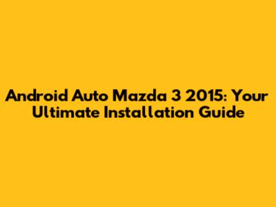 Android Auto Mazda 3 2015: Your Ultimate Installation Guide