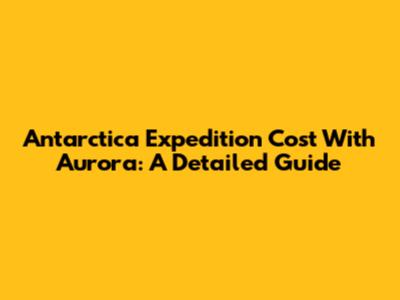 Antarctica Expedition Cost With Aurora: A Detailed Guide
