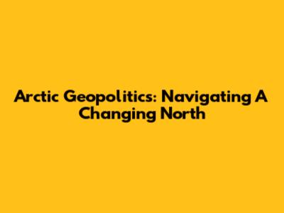 Arctic Geopolitics: Navigating A Changing North