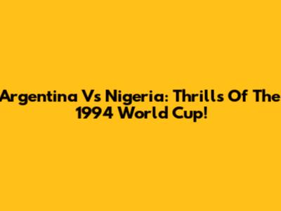 Argentina Vs Nigeria: Thrills Of The 1994 World Cup!