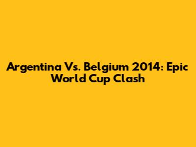 Argentina Vs. Belgium 2014: Epic World Cup Clash