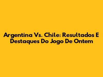 Argentina Vs. Chile: Resultados E Destaques Do Jogo De Ontem