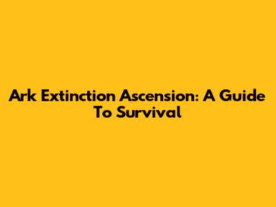 Ark Extinction Ascension: A Guide To Survival