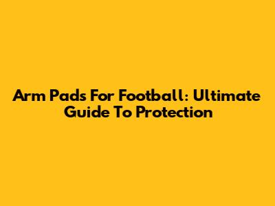 Arm Pads For Football: Ultimate Guide To Protection
