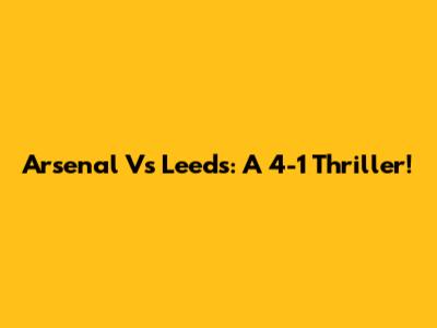 Arsenal Vs Leeds: A 4-1 Thriller!