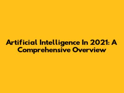 Artificial Intelligence In 2021: A Comprehensive Overview