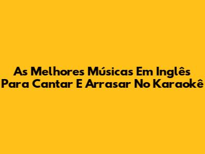 As Melhores Músicas Em Inglês Para Cantar E Arrasar No Karaokê