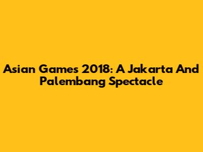 Asian Games 2018: A Jakarta And Palembang Spectacle