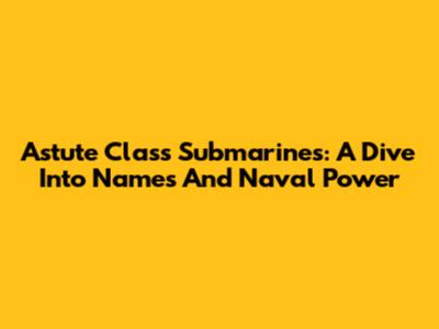 Astute Class Submarines: A Dive Into Names And Naval Power