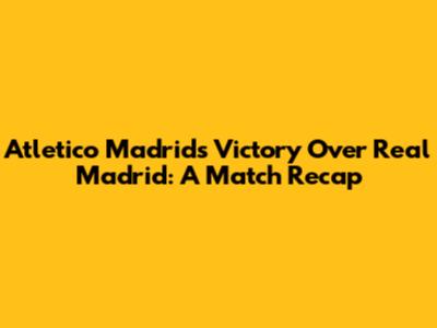 Atletico Madrid's Victory Over Real Madrid: A Match Recap