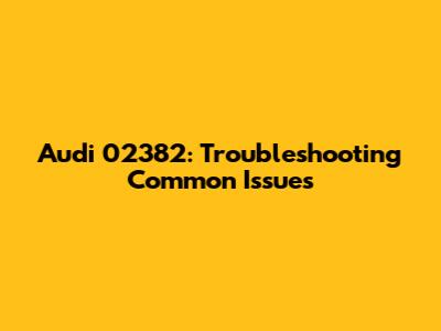 Audi 02382: Troubleshooting Common Issues
