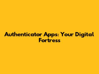 Authenticator Apps: Your Digital Fortress