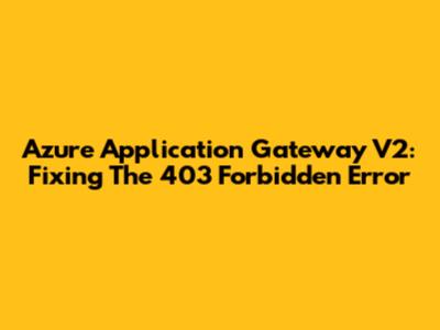 Azure Application Gateway V2: Fixing The 403 Forbidden Error